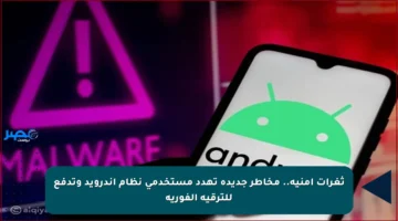 ثغرات أمنية.. مخاطر جديدة تهدد مستخدمي نظام أندرويد وتدفع للترقية الفورية